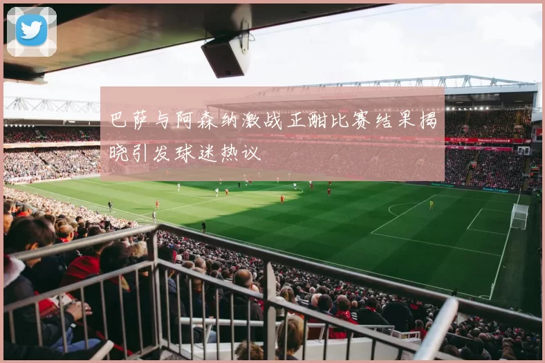 巴萨与阿森纳激战正酣比赛结果揭晓引发球迷热议