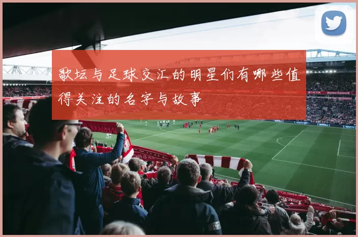 歌坛与足球交汇的明星们有哪些值得关注的名字与故事