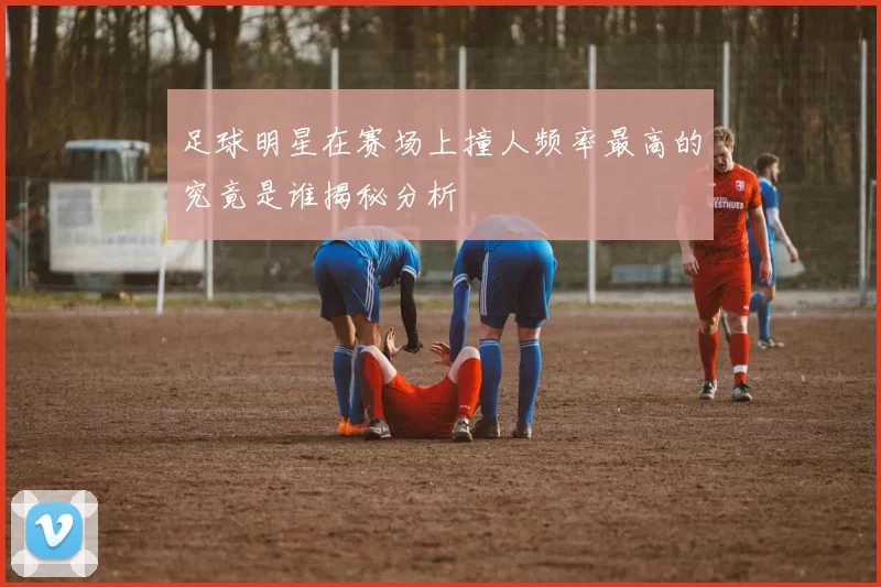 足球明星在赛场上撞人频率最高的究竟是谁揭秘分析