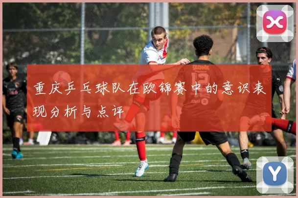 重庆乒乓球队在欧锦赛中的意识表现分析与点评