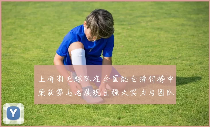 上海羽毛球队在全国配合排行榜中荣获第七名展现出强大实力与团队默契