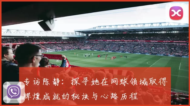 专访陈静：探寻她在网球领域取得辉煌成就的秘诀与心路历程