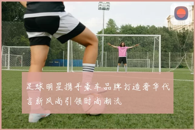 足球明星携手豪车品牌打造奢华代言新风尚引领时尚潮流