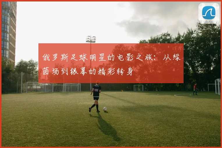 俄罗斯足球明星的电影之旅：从绿茵场到银幕的精彩转身