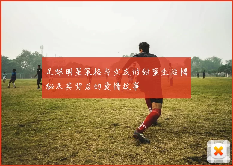 足球明星策格与女友的甜蜜生活揭秘及其背后的爱情故事