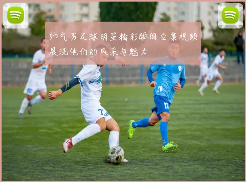 帅气男足球明星精彩瞬间合集视频展现他们的风采与魅力
