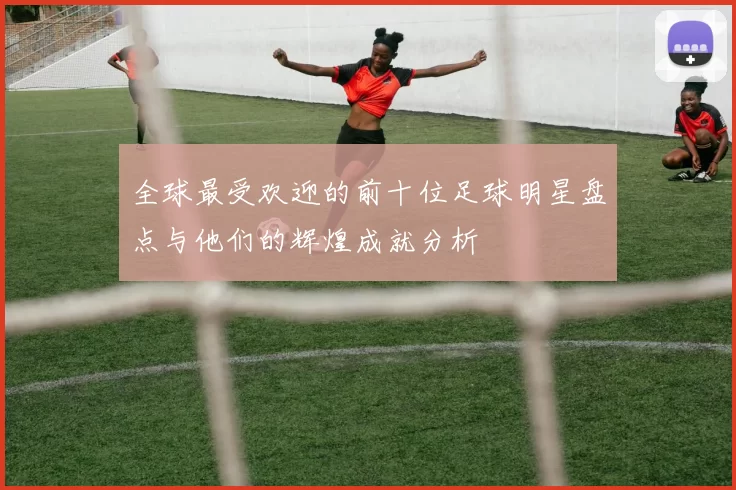 全球最受欢迎的前十位足球明星盘点与他们的辉煌成就分析