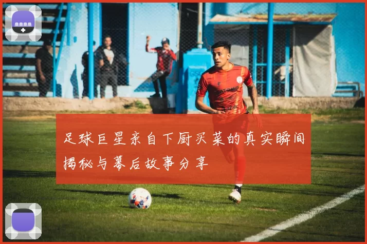 足球巨星亲自下厨买菜的真实瞬间揭秘与幕后故事分享
