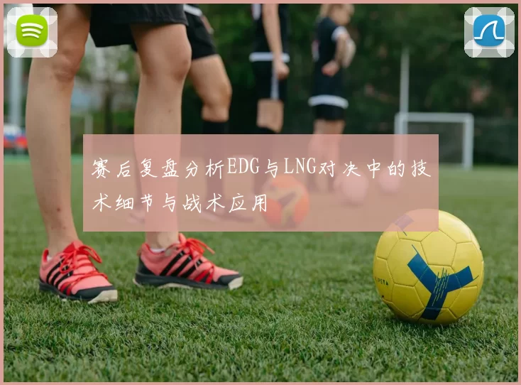 赛后复盘分析EDG与LNG对决中的技术细节与战术应用