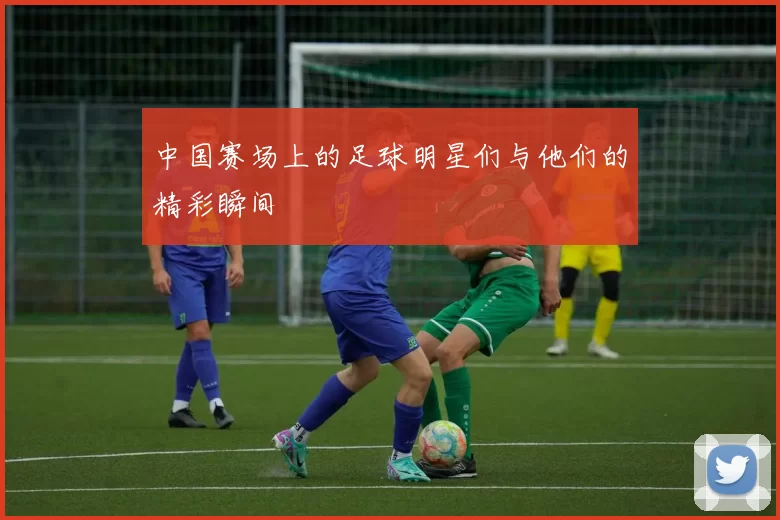 中国赛场上的足球明星们与他们的精彩瞬间