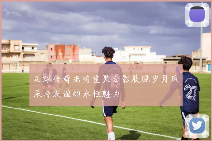 足球传奇老将重聚合影展现岁月风采与友谊的永恒魅力