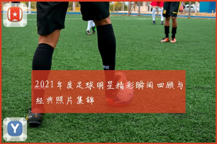 2021年度足球明星精彩瞬间回顾与经典照片集锦