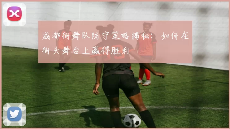成都街舞队防守策略揭秘：如何在街头舞台上赢得胜利