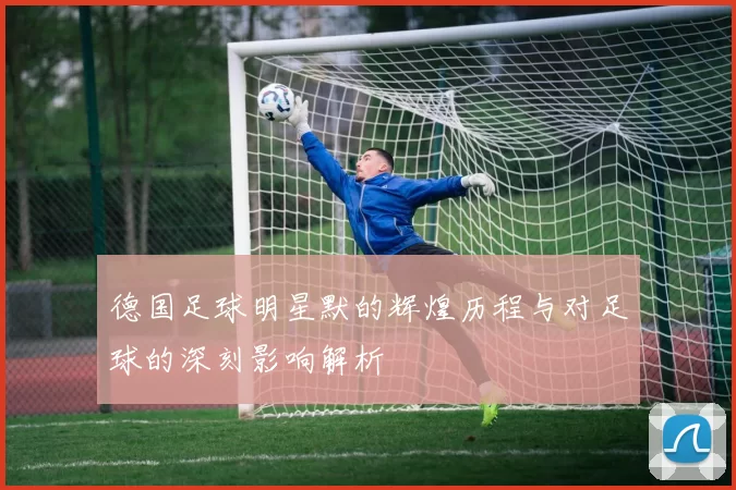 德国足球明星默的辉煌历程与对足球的深刻影响解析