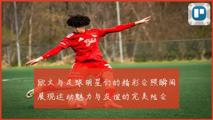 欧文与足球明星们的精彩合照瞬间展现运动魅力与友谊的完美结合