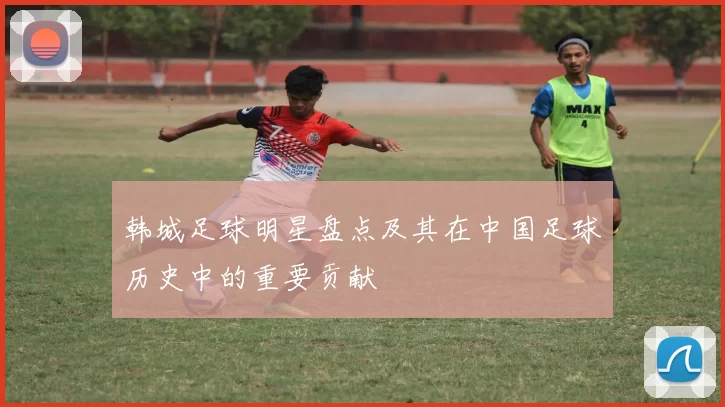 韩城足球明星盘点及其在中国足球历史中的重要贡献