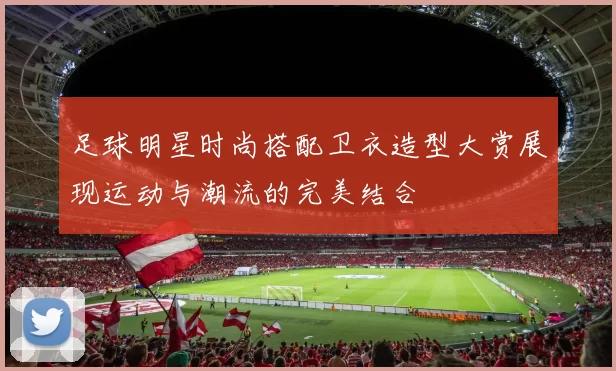 足球明星时尚搭配卫衣造型大赏展现运动与潮流的完美结合