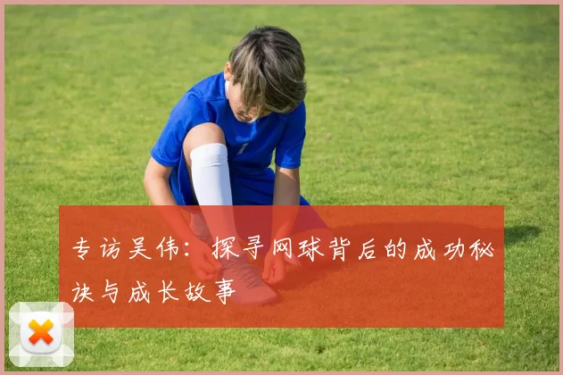专访吴伟：探寻网球背后的成功秘诀与成长故事