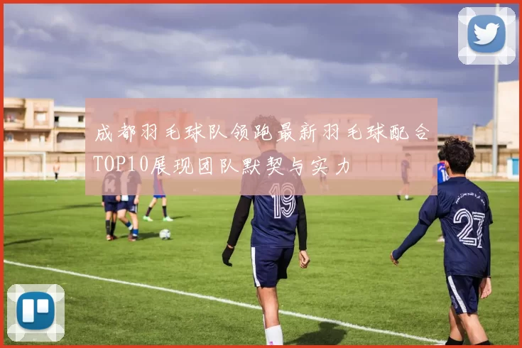 成都羽毛球队领跑最新羽毛球配合TOP10展现团队默契与实力