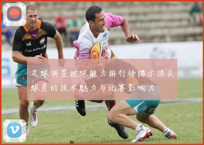 足球明星控球能力排行榜揭示顶尖球员的技术魅力与比赛影响力