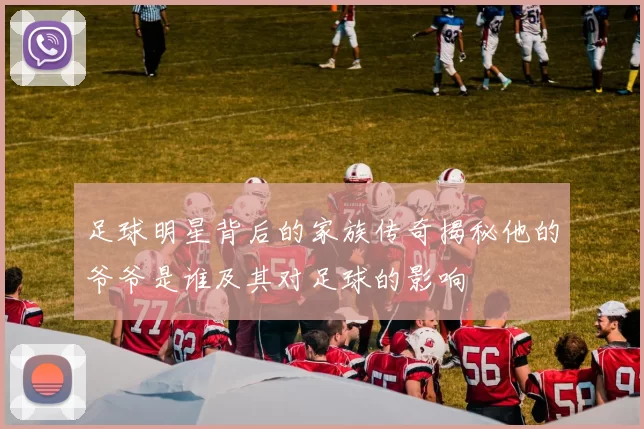 足球明星背后的家族传奇揭秘他的爷爷是谁及其对足球的影响