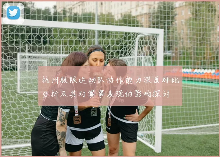 杭州极限运动队协作能力深度对比分析及其对赛事表现的影响探讨