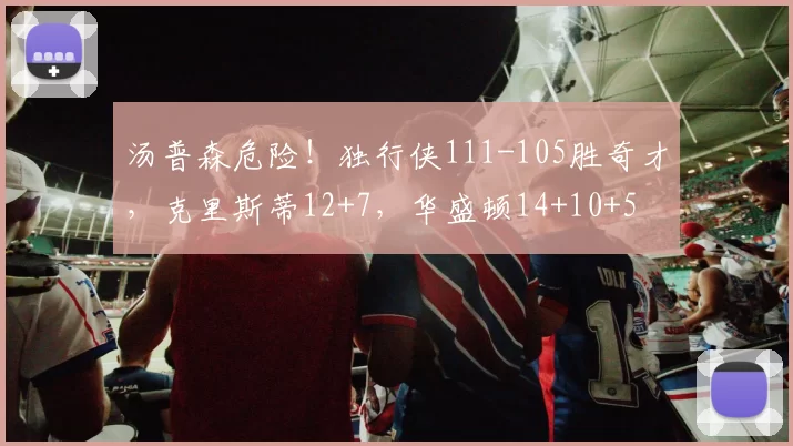 汤普森危险！独行侠111-105胜奇才，克里斯蒂12+7，华盛顿14+10+5