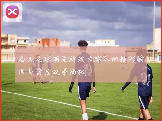 各大足球明星所效力球队的精彩瞬间与背后故事揭秘