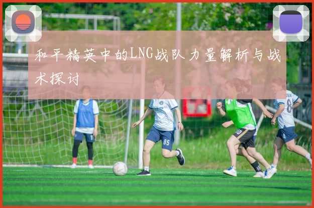 和平精英中的LNG战队力量解析与战术探讨
