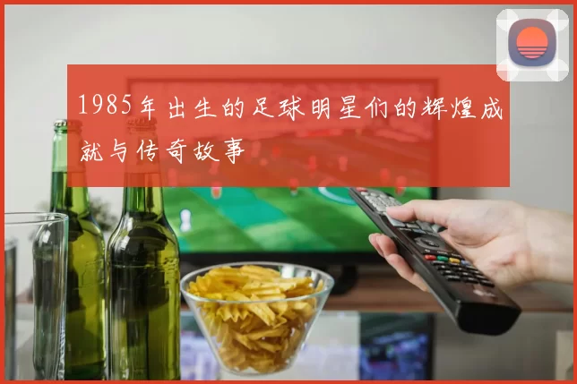 1985年出生的足球明星们的辉煌成就与传奇故事