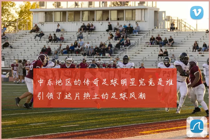 中东地区的传奇足球明星究竟是谁引领了这片热土的足球风潮