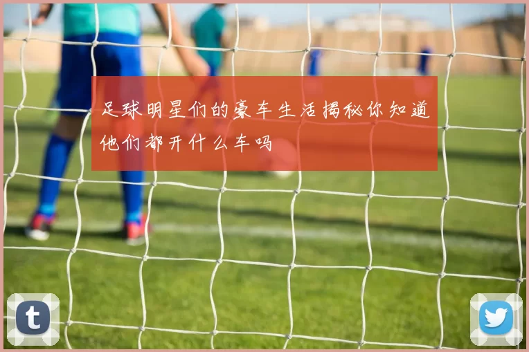 足球明星们的豪车生活揭秘你知道他们都开什么车吗