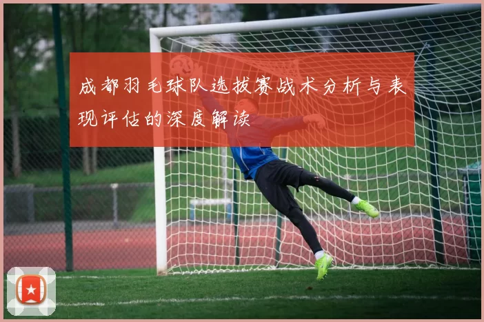成都羽毛球队选拔赛战术分析与表现评估的深度解读