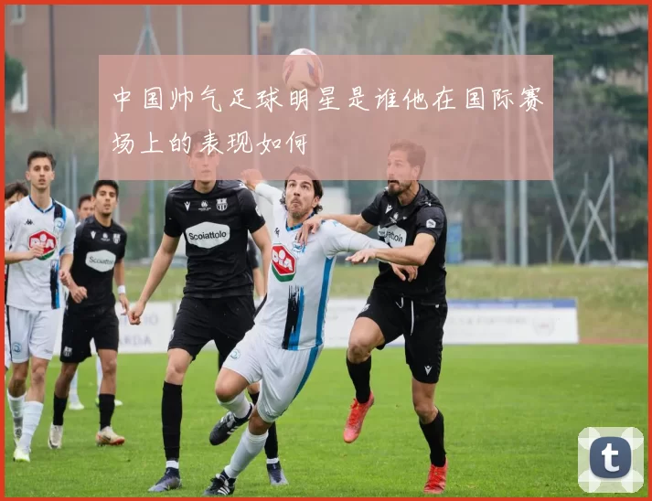 中国帅气足球明星是谁他在国际赛场上的表现如何