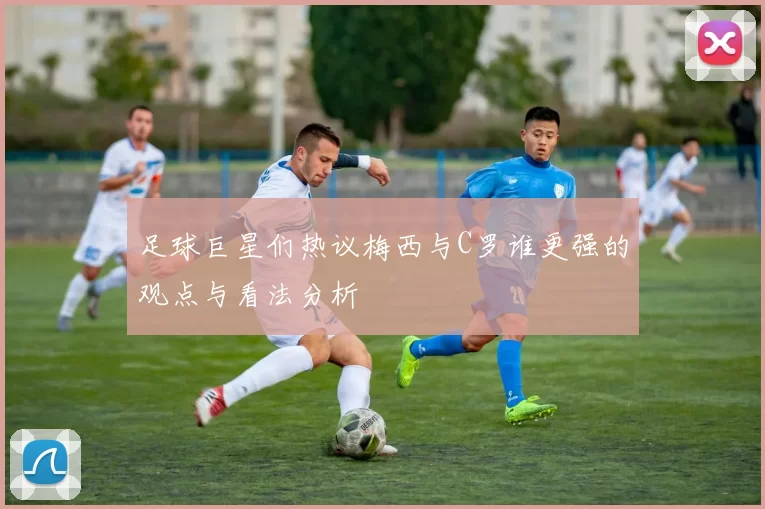 足球巨星们热议梅西与C罗谁更强的观点与看法分析