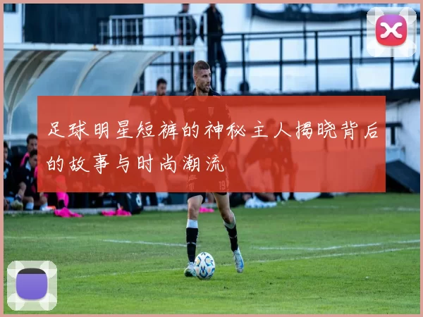 足球明星短裤的神秘主人揭晓背后的故事与时尚潮流