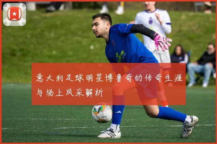 意大利足球明星博鲁奇的传奇生涯与场上风采解析