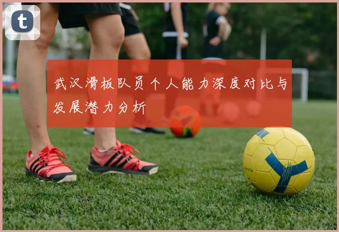 武汉滑板队员个人能力深度对比与发展潜力分析