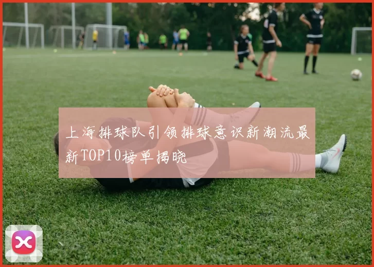 上海排球队引领排球意识新潮流最新TOP10榜单揭晓
