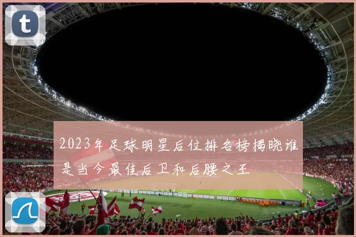 2023年足球明星后位排名榜揭晓谁是当今最佳后卫和后腰之王