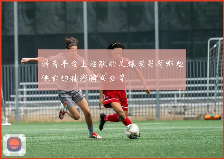 抖音平台上活跃的足球明星有哪些他们的精彩瞬间分享