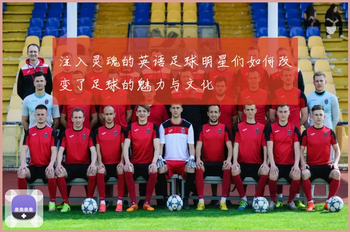 注入灵魂的英语足球明星们如何改变了足球的魅力与文化