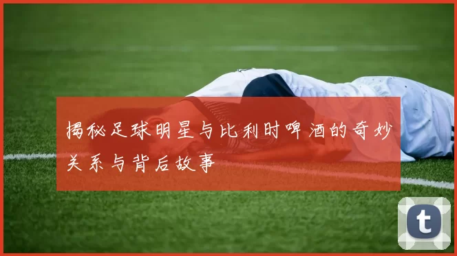 揭秘足球明星与比利时啤酒的奇妙关系与背后故事