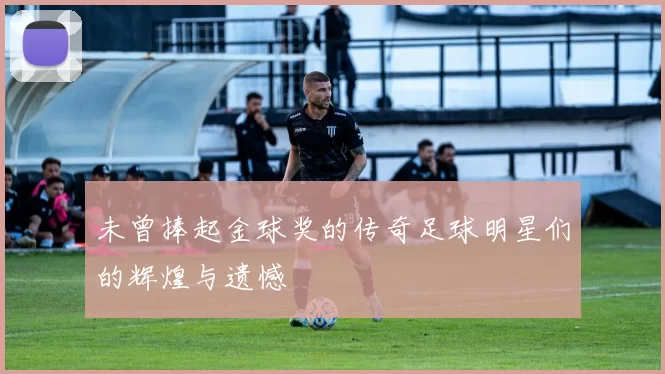 未曾捧起金球奖的传奇足球明星们的辉煌与遗憾