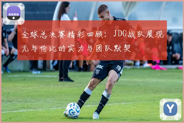全球总决赛精彩回顾：JDG战队展现无与伦比的实力与团队默契