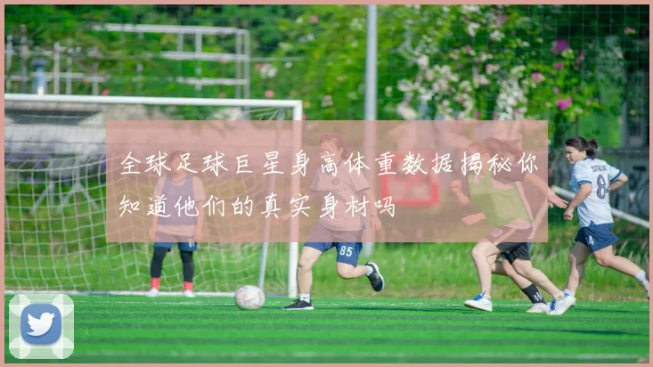 全球足球巨星身高体重数据揭秘你知道他们的真实身材吗