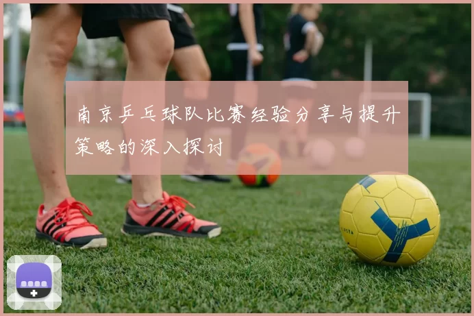 南京乒乓球队比赛经验分享与提升策略的深入探讨
