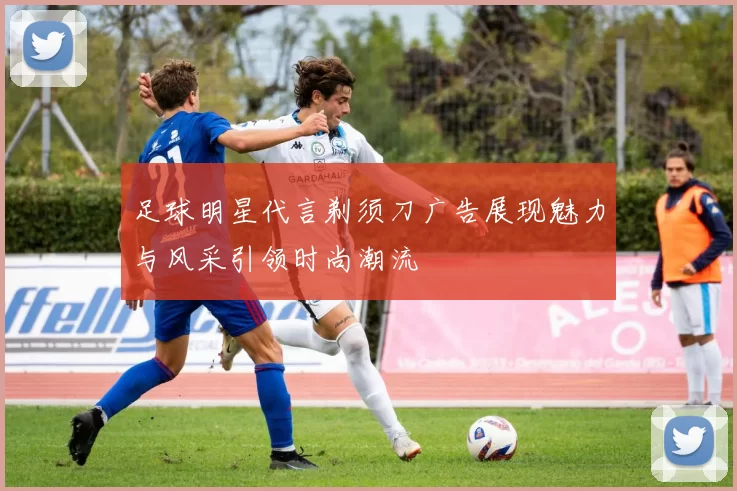 足球明星代言剃须刀广告展现魅力与风采引领时尚潮流