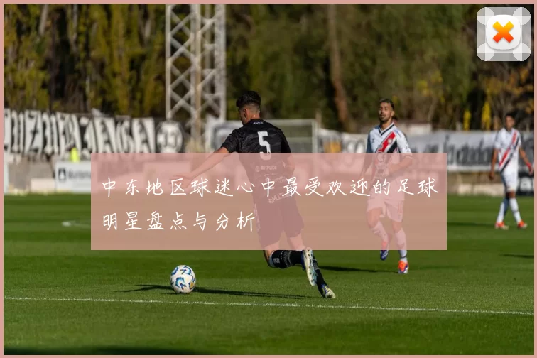 中东地区球迷心中最受欢迎的足球明星盘点与分析