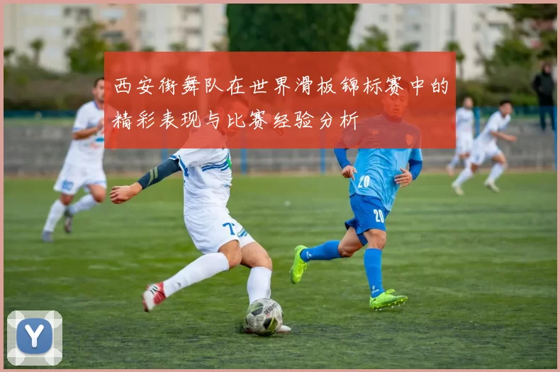 西安街舞队在世界滑板锦标赛中的精彩表现与比赛经验分析